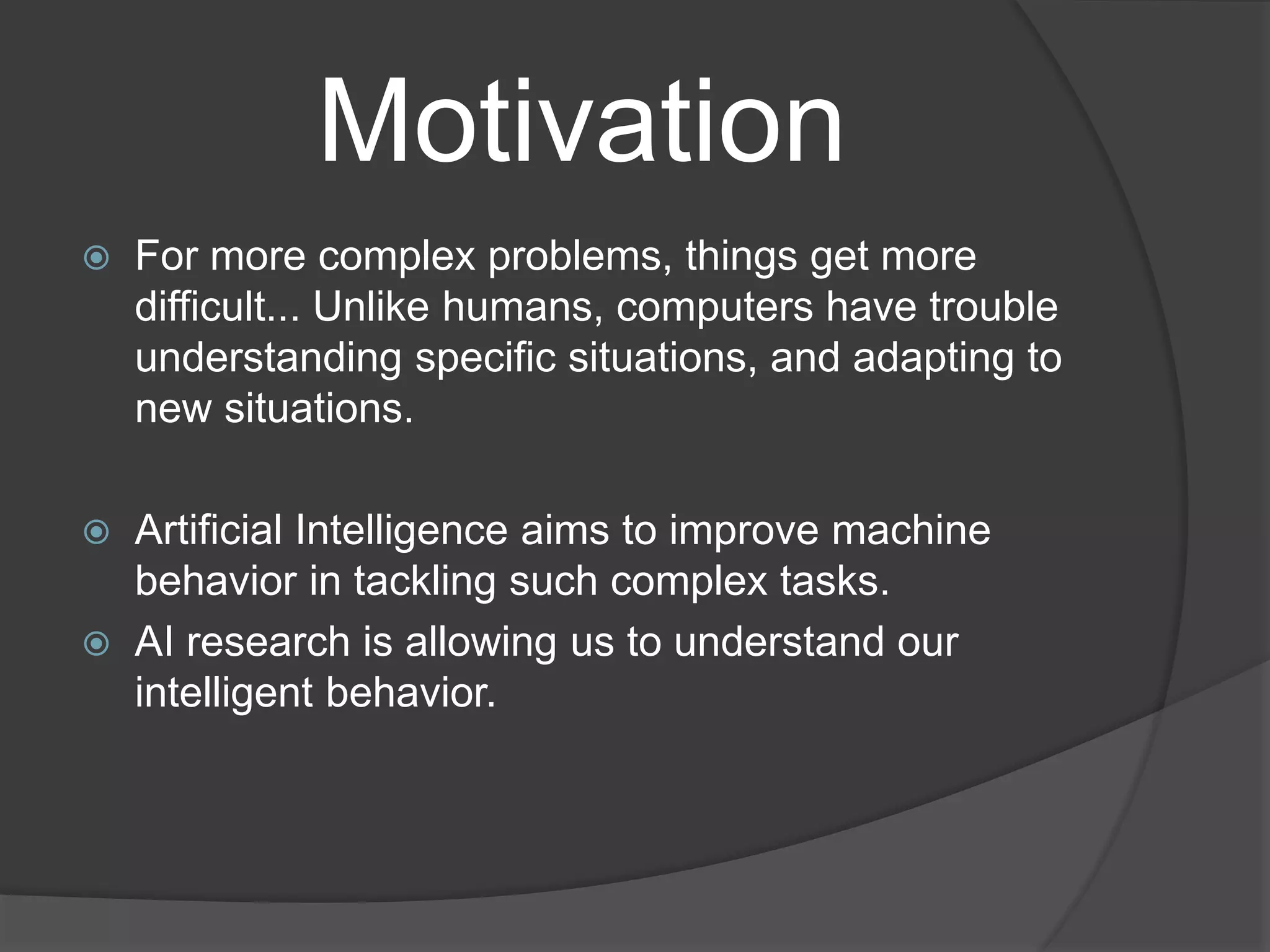 Motivation
 For more complex problems, things get more
difficult... Unlike humans, computers have trouble
understanding specific situations, and adapting to
new situations.
 Artificial Intelligence aims to improve machine
behavior in tackling such complex tasks.
 AI research is allowing us to understand our
intelligent behavior.
 