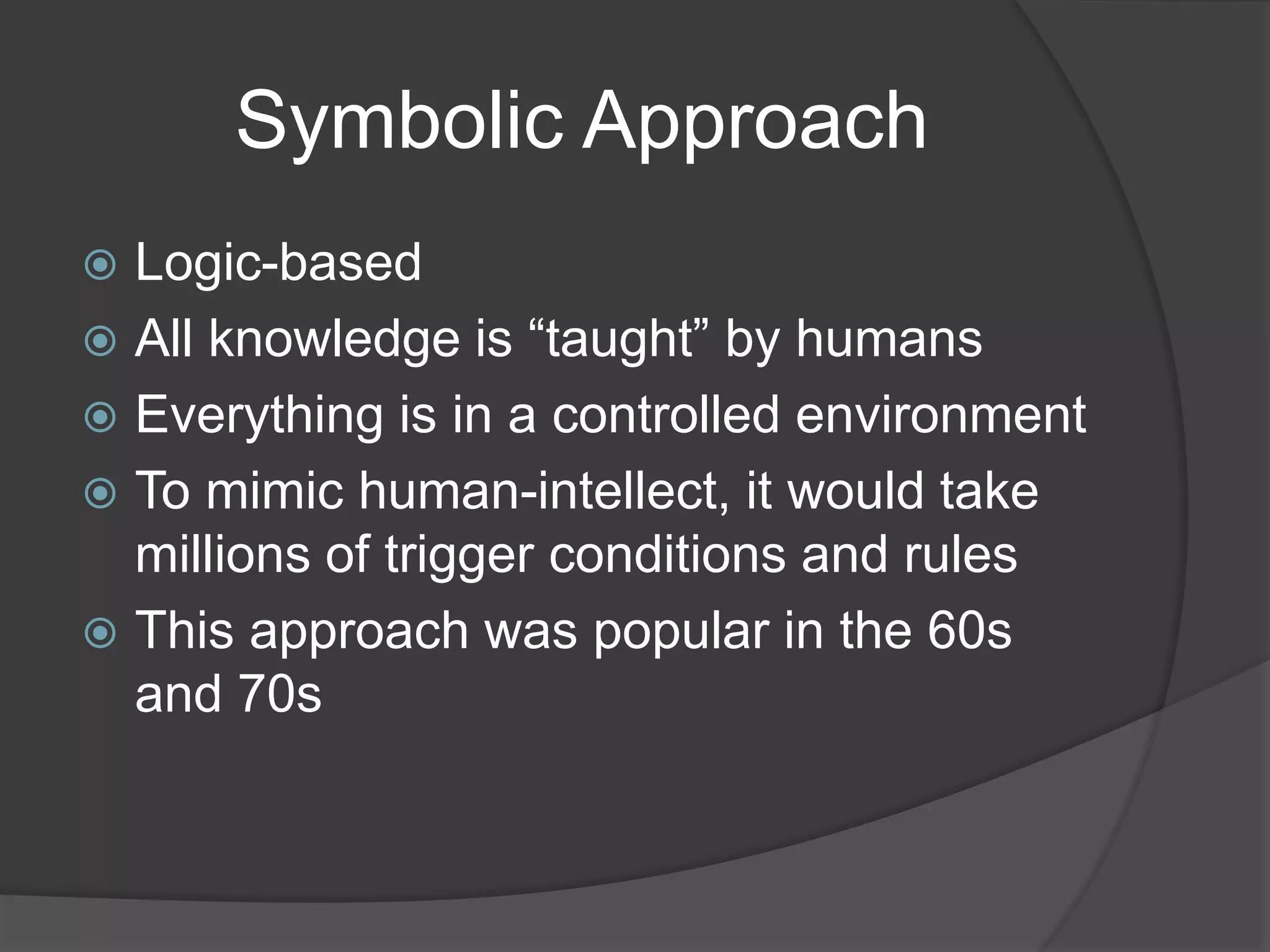 Symbolic Approach
 Logic-based
 All knowledge is “taught” by humans
 Everything is in a controlled environment
 To mimic human-intellect, it would take
millions of trigger conditions and rules
 This approach was popular in the 60s
and 70s
 