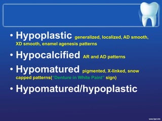 • Hypoplastic generalized, localized, AD smooth,
XD smooth, enamel agenesis patterns
• Hypocalcified AR and AD patterns
• Hypomatured pigmented, X-linked, snow
capped patterns(“Denture in White Paint” sign)
• Hypomatured/hypoplastic
 