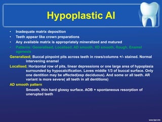 Hypoplastic AI
• Inadequate matrix deposition
• Teeth appear like crown preparations
• Any available matrix is appropriately mineralized and matured
• Patterns: Generalised, Localised, AD smooth, XD smooth, Rough, Enamel
agenesis
Generalized; Buccal pinpoint pits across teeth in rows/columns +/- stained. Normal
intervening enamel
Localised; Horizontal row of pits, linear depressions or one large area of hypoplasia
surrounded by hypocalcification. Loves middle 1/3 of buccal surface. Only
one dentition may be affected(esp deciduous). And some or all teeth. AR
variant is more severe( all teeth in all dentitions)
AD smooth pattern
Smooth, thin hard glossy surface. AOB + spontaneous resorption of
unerupted teeth
 