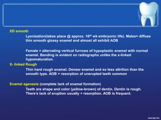 XD smooth
Lyonization(takes place @ approx. 16th wk embryonic life). Males= diffuse
thin smooth glossy enamel and almost all exhibit AOB
Female = alternating vertical furrows of hypoplastic enamel with normal
enamel. Banding is evident on radiographs unlike the x-linked
hypomaturation.
X- linked Rough
Thin hard rough enamel. Denser enamel and so less attrition than the
smooth type. AOB + resorption of unerupted teeth common
Enamel agenesis (complete lack of enamel formation)
Teeth are shape and color (yellow-brown) of dentin. Dentin is rough.
There’s lack of eruption usually + resorption. AOB is frequent.
 