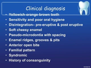 Clinical diagnosis
• Yellowish-orange-brown teeth
• Sensitivity and poor oral hygiene
• Disintegration– pre-eruptive & post eruptive
• Soft cheesy enamel
• Pseudo-microdontia with spacing
• Enamel ridges, grooves & pits
• Anterior open bite
• Familial pattern
• Syndromic
• History of consanguinity
 