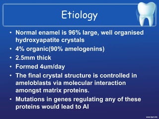 Etiology
• Normal enamel is 96% large, well organised
hydroxyapatite crystals
• 4% organic(90% amelogenins)
• 2.5mm thick
• Formed 4um/day
• The final crystal structure is controlled in
ameloblasts via molecular interaction
amongst matrix proteins.
• Mutations in genes regulating any of these
proteins would lead to AI
 