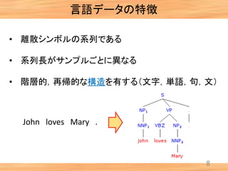 8
• 離散シンボルの系列である
• 系列長がサンプルごとに異なる
• 階層的，再帰的な構造を有する（文字，単語，句，文）
言語データの特徴
John loves Mary .
 