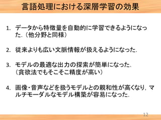 言語処理における深層学習の効果
12
1. データから特徴量を自動的に学習できるようになっ
た．（他分野と同様）
2. 従来よりも広い文脈情報が扱えるようになった．
3. モデルの最適な出力の探索が簡単になった．
（貪欲法でもそこそこ精度が高い）
4. 画像・音声などを扱うモデルとの親和性が高くなり，マ
ルチモーダルなモデル構築が容易になった．
 