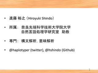 1
• 進藤 裕之 （Hiroyuki Shindo）
• 所属： 奈良先端科学技術大学院大学
自然言語処理学研究室 助教
• 専門： 構文解析，意味解析
• @haplotyper (twitter), @hshindo (Github)
 
