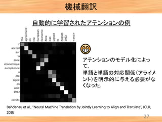機械翻訳
27
自動的に学習されたアテンションの例
アテンションのモデル化によっ
て，
単語と単語の対応関係（アライメ
ント）を明示的に与える必要がな
くなった．
Bahdanau et al., “Neural Machine Translation by Jointly Learning to Align and Translate”, ICLR,
2015
 
