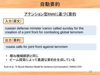 自動要約
28
アテンション型RNNに基づく要約
Rush et al., “A Neural Attention Model for Sentence Summarization”, EMNLP, 2015
russian defense minister ivanov called sunday for the
creation of a joint front for combating global terrorism
russia calls for joint front against terrorism
入力（原文）
出力（要約）
• 概ね機械翻訳と同じ．
• ビーム探索によって最適な要約を生成している．
 