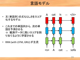 言語モデル
29
<s> A cat sofa
A cat
…
…is </s>
• 文（単語列）の尤もらしさをスコア
化するモデル
• これまでの単語列から，次の単
語を予測させる．
→ 観測データに高いスコアを割
り当てるように学習させる
• RNN (with LSTM, GRU) が主流
 