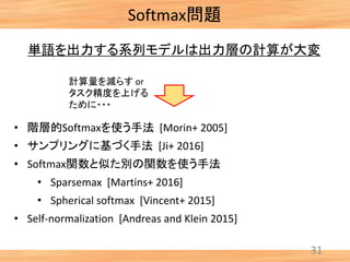 Softmax問題
31
単語を出力する系列モデルは出力層の計算が大変
• 階層的Softmaxを使う手法 [Morin+ 2005]
• サンプリングに基づく手法 [Ji+ 2016]
• Softmax関数と似た別の関数を使う手法
• Sparsemax [Martins+ 2016]
• Spherical softmax [Vincent+ 2015]
• Self-normalization [Andreas and Klein 2015]
計算量を減らす or
タスク精度を上げる
ために・・・
 