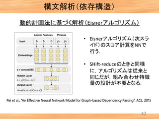 構文解析（依存構造）
42
Pei et al., “An Effective Neural Network Model for Graph-based Dependency Parsing”, ACL, 2015
動的計画法に基づく解析（Eisnerアルゴリズム）
• Eisnerアルゴリズム（次スラ
イド）のスコア計算をNNで
行う．
• SHift-reduceのときと同様
に，アルゴリズムは従来と
同じだが，組み合わせ特徴
量の設計が不要となる．
 