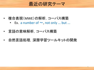 最近の研究テーマ
5
• 複合表現（MWE）の解析，コーパス構築
• Ex. a number of ～, not only ... but ...
• 言語の意味解析，コーパス構築
• 自然言語処理，深層学習ツールキットの開発
 