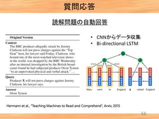 66
質問応答
Hermann et al., “Teaching Machines to Read and Comprehend”, Arxiv, 2015
読解問題の自動回答
• CNNからデータ収集
• Bi-directional LSTM
 