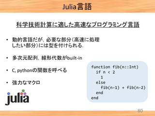 80
科学技術計算に適した高速なプログラミング言語
function fib(n::Int)
if n < 2
1
else
fib(n-1) + fib(n-2)
end
end
• 動的言語だが，必要な部分（高速に処理
したい部分）には型を付けられる．
• 多次元配列，線形代数がbuilt-in
• C, pythonの関数を呼べる
• 強力なマクロ
Julia言語
 