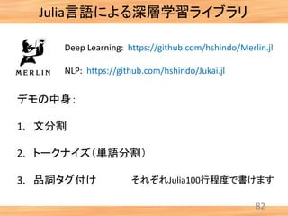 82
Julia言語による深層学習ライブラリ
Deep Learning: https://github.com/hshindo/Merlin.jl
NLP: https://github.com/hshindo/Jukai.jl
それぞれJulia100行程度で書けます
デモの中身：
1. 文分割
2. トークナイズ（単語分割）
3. 品詞タグ付け
 