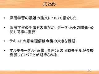 90
まとめ
• 深層学習の最近の論文について紹介した．
• 深層学習の手法も大事だが，データセットの開発・公
開も同様に重要．
• テキストの意味理解は今後の大きな課題．
• マルチモーダル（画像，音声）との同時モデルが今後
発展していくことが期待される．
 