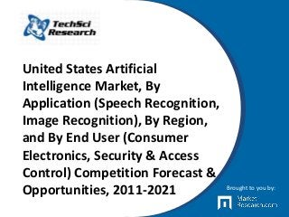 United States Artificial
Intelligence Market, By
Application (Speech Recognition,
Image Recognition), By Region,
and By End User (Consumer
Electronics, Security & Access
Control) Competition Forecast &
Opportunities, 2011-2021 Brought to you by:
 