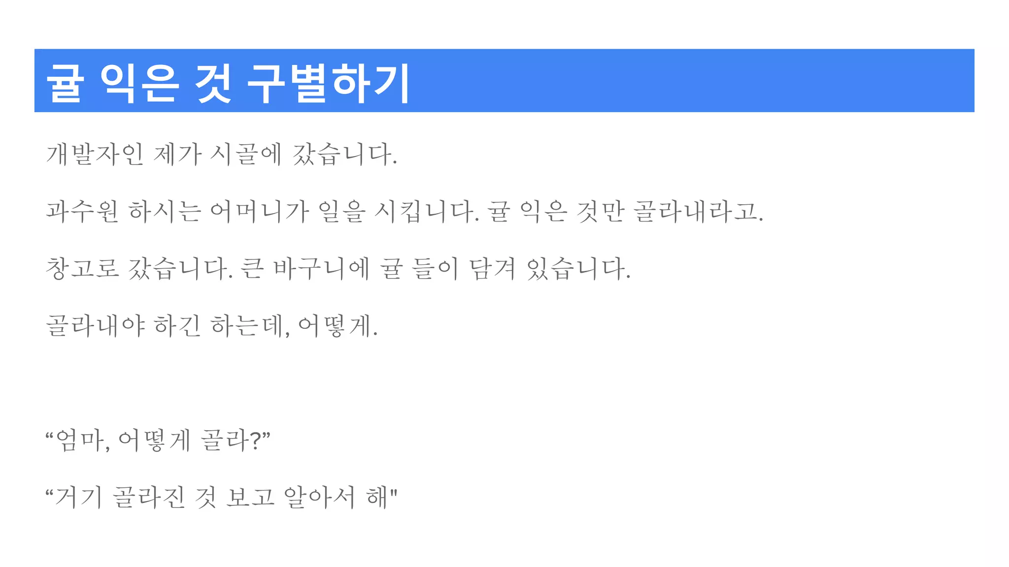 귤 익은 것 구별하기
개발자인 제가 시골에 갔습니다.
과수원 하시는 어머니가 일을 시킵니다. 귤 익은 것만 골라내라고.
창고로 갔습니다. 큰 바구니에 귤 들이 담겨 있습니다.
골라내야 하긴 하는데, 어떻게.
“엄마, 어떻게 골라?”
“거기 골라진 것 보고 알아서 해"
 