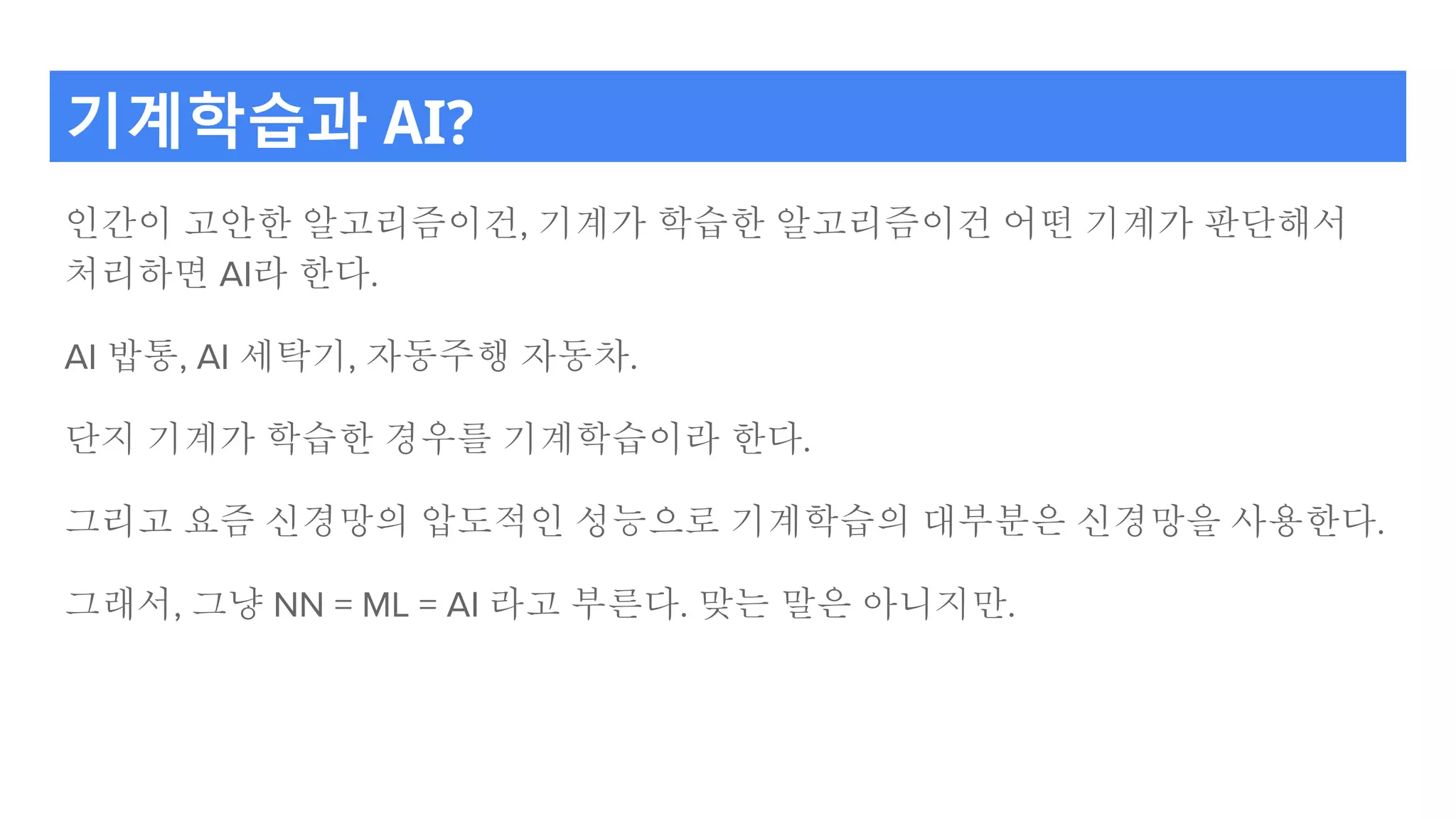 기계학습과 AI?
인간이 고안한 알고리즘이건, 기계가 학습한 알고리즘이건 어떤 기계가 판단해서
처리하면 AI라 한다.
AI 밥통, AI 세탁기, 자동주행 자동차.
단지 기계가 학습한 경우를 기계학습이라 한다.
그리고 요즘 신경망의 압도적인 성능으로 기계학습의 대부분은 신경망을 사용한다.
그래서, 그냥 NN = ML = AI 라고 부른다. 맞는 말은 아니지만.
 