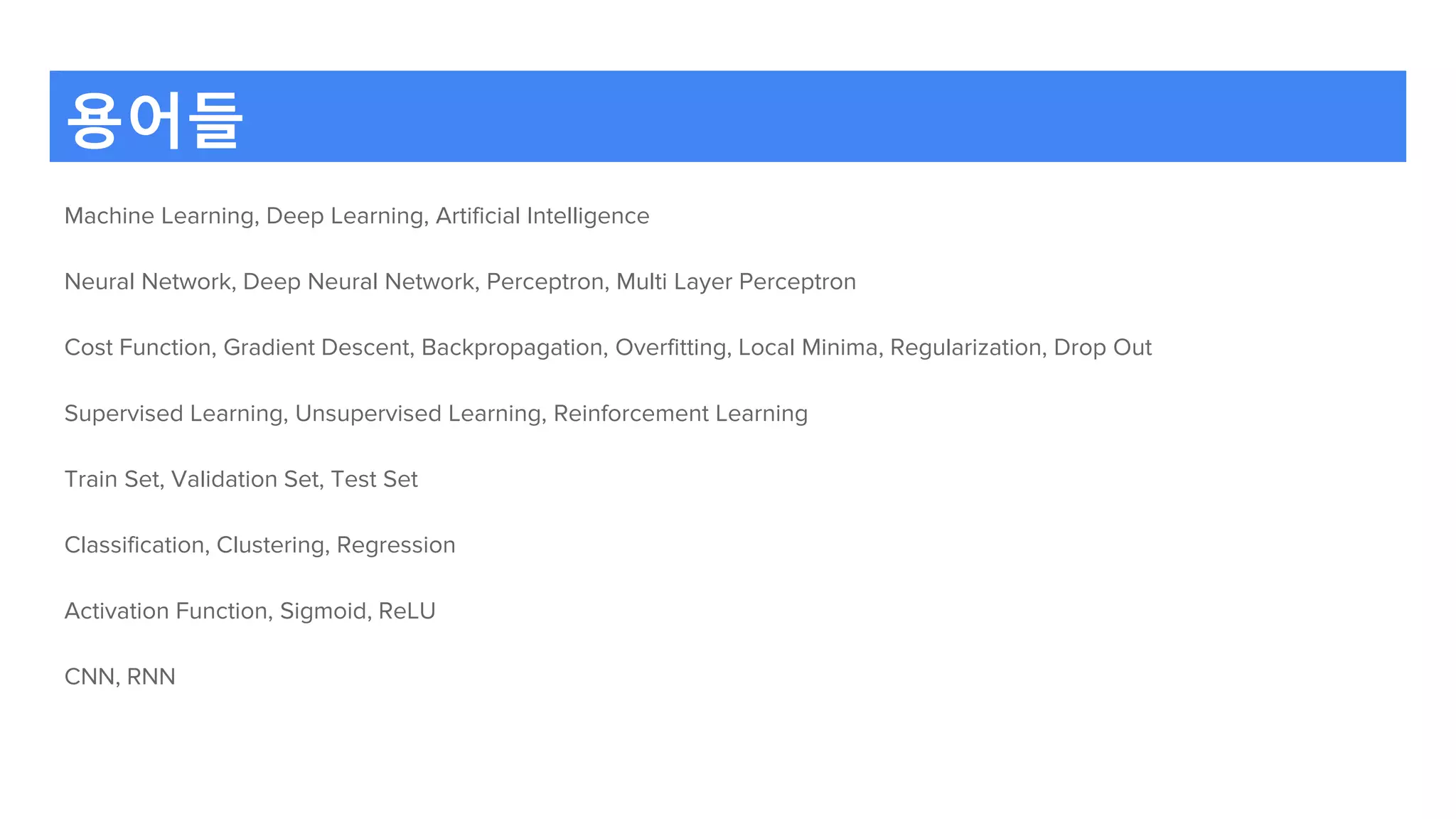 용어들
Machine Learning, Deep Learning, Artificial Intelligence
Neural Network, Deep Neural Network, Perceptron, Multi Layer Perceptron
Cost Function, Gradient Descent, Backpropagation, Overfitting, Local Minima, Regularization, Drop Out
Supervised Learning, Unsupervised Learning, Reinforcement Learning
Train Set, Validation Set, Test Set
Classification, Clustering, Regression
Activation Function, Sigmoid, ReLU
CNN, RNN
 