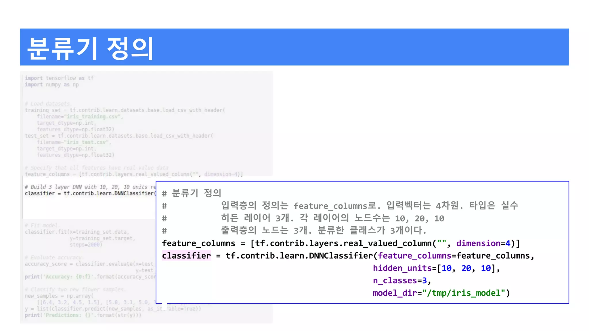 분류기 정의
# 분류기 정의
# 입력층의 정의는 feature_columns로. 입력벡터는 4차원. 타입은 실수
# 히든 레이어 3개. 각 레이어의 노드수는 10, 20, 10
# 출력층의 노드는 3개. 분류한 클래스가 3개이다.
feature_columns = [tf.contrib.layers.real_valued_column("", dimension=4)]
classifier = tf.contrib.learn.DNNClassifier(feature_columns=feature_columns,
hidden_units=[10, 20, 10],
n_classes=3,
model_dir="/tmp/iris_model")
 