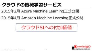 13Copyright © 2017 Knowledge Communication Co.,Ltd.All Rights Reserved.
クラウドの機械学習サービス
2015年2月 Azure Machine Learning正式公開
2015年4月 Amazon Machine Learning正式公開
クラウドSIへの付加価値
 