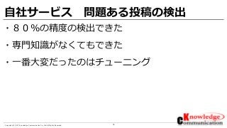 14Copyright © 2017 Knowledge Communication Co.,Ltd.All Rights Reserved.
自社サービス 問題ある投稿の検出
・８０％の精度の検出できた
・専門知識がなくてもできた
・一番大変だったのはチューニング
 