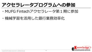 18Copyright © 2017 Knowledge Communication Co.,Ltd.All Rights Reserved.
アクセラレータプログラムへの参加
・MUFG Fintechアクセラレータ第１期に参加
・機械学習を活用した銀行業務効率化
 