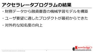 21Copyright © 2017 Knowledge Communication Co.,Ltd.All Rights Reserved.
アクセラレータプログラムの結果
・財務データから融資審査の機械学習モデルを構築
・ユーザ要望に適したプロダクトが最初からできた
・対外的な知名度の向上
 