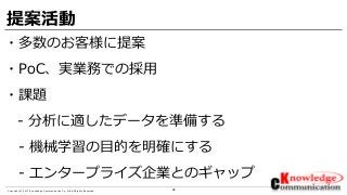 28Copyright © 2017 Knowledge Communication Co.,Ltd.All Rights Reserved.
提案活動
・多数のお客様に提案
・PoC、実業務での採用
・課題
- 分析に適したデータを準備する
- 機械学習の目的を明確にする
- エンタープライズ企業とのギャップ
 