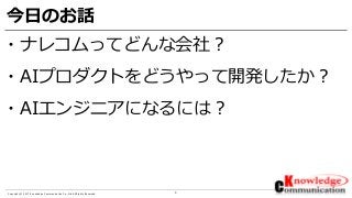 3Copyright © 2017 Knowledge Communication Co.,Ltd.All Rights Reserved.
今日のお話
・ナレコムってどんな会社？
・AIプロダクトをどうやって開発したか？
・AIエンジニアになるには？
 