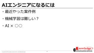 30Copyright © 2017 Knowledge Communication Co.,Ltd.All Rights Reserved.
AIエンジニアになるには
・最近やった案件例
・機械学習は難しい？
・AI × ○○
 