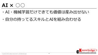 36Copyright © 2017 Knowledge Communication Co.,Ltd.All Rights Reserved.
AI × ○○
・AI・機械学習だけできても価値は産み出せない
・自分の持ってるスキルとAIを組み合わせる
 