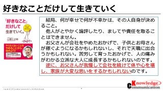 41Copyright © 2017 Knowledge Communication Co.,Ltd.All Rights Reserved.
好きなことだけして生きていく
結局、何が幸せで何が不幸かは、その人自身が決め
ること。
他人がとやかく論評したり、ましてや責任を取るこ
とはできません。
お父さんが会社をやめたおかげで、子供とお母さん
が稼ぐようになるかもしれないし、それで天職に出合
うかもしれない。苦労して育ったおかげで、人の痛み
がわかる立派な大人に成長するかもしれないのです。
逆に、お父さんが我慢して会社を続けて体や心を壊
し、家族が大変な思いをするかもしれないのです。
 