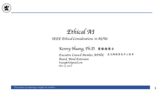 Ethical AI
The purpose of computing is insight, not numbers
1
Kenny Huang, Ph.D.
Executive Council Member, APNIC
Board, Mind Extension
huangksh@gmail.com
Oct 13 2017
黃勝雄博士
亞太網路資訊中⼼董事
IEEE Ethical Considerations in AI/AS
 