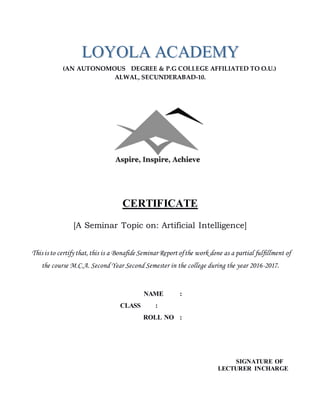(AN AUTONOMOUS DEGREE & P.G COLLEGE AFFILIATED TO O.U.)
ALWAL, SECUNDERABAD-10.
CERTIFICATE
[A Seminar Topic on: Artificial Intelligence]
This is to certify that,this is a Bonafide Seminar Report ofthe work done as a partial fulfillment of
the course M.C.A. Second Year Second Semester in the college during the year 2016-2017.
NAME :
CLASS :
ROLL NO :
SIGNATURE OF
LECTURER INCHARGE
LLOOYYOOLLAA AACCAADDEEMMYY
 