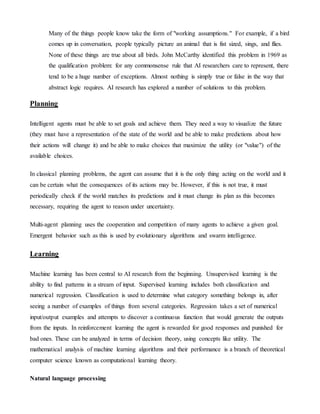 Many of the things people know take the form of "working assumptions." For example, if a bird
comes up in conversation, people typically picture an animal that is fist sized, sings, and flies.
None of these things are true about all birds. John McCarthy identified this problem in 1969 as
the qualification problem: for any commonsense rule that AI researchers care to represent, there
tend to be a huge number of exceptions. Almost nothing is simply true or false in the way that
abstract logic requires. AI research has explored a number of solutions to this problem.
Planning
Intelligent agents must be able to set goals and achieve them. They need a way to visualize the future
(they must have a representation of the state of the world and be able to make predictions about how
their actions will change it) and be able to make choices that maximize the utility (or "value") of the
available choices.
In classical planning problems, the agent can assume that it is the only thing acting on the world and it
can be certain what the consequences of its actions may be. However, if this is not true, it must
periodically check if the world matches its predictions and it must change its plan as this becomes
necessary, requiring the agent to reason under uncertainty.
Multi-agent planning uses the cooperation and competition of many agents to achieve a given goal.
Emergent behavior such as this is used by evolutionary algorithms and swarm intelligence.
Learning
Machine learning has been central to AI research from the beginning. Unsupervised learning is the
ability to find patterns in a stream of input. Supervised learning includes both classification and
numerical regression. Classification is used to determine what category something belongs in, after
seeing a number of examples of things from several categories. Regression takes a set of numerical
input/output examples and attempts to discover a continuous function that would generate the outputs
from the inputs. In reinforcement learning the agent is rewarded for good responses and punished for
bad ones. These can be analyzed in terms of decision theory, using concepts like utility. The
mathematical analysis of machine learning algorithms and their performance is a branch of theoretical
computer science known as computational learning theory.
Natural language processing
 