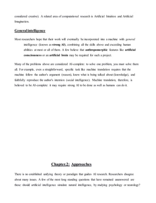 considered creative). A related area of computational research is Artificial Intuition and Artificial
Imagination.
Generalintelligence
Most researchers hope that their work will eventually be incorporated into a machine with general
intelligence (known as strong AI), combining all the skills above and exceeding human
abilities at most or all of them. A few believe that anthropomorphic features like artificial
consciousness or an artificial brain may be required for such a project.
Many of the problems above are considered AI-complete: to solve one problem, you must solve them
all. For example, even a straightforward, specific task like machine translation requires that the
machine follow the author's argument (reason), know what is being talked about (knowledge), and
faithfully reproduce the author's intention (social intelligence). Machine translation, therefore, is
believed to be AI-complete: it may require strong AI to be done as well as humans can do it.
Chapter.2: Approaches
There is no established unifying theory or paradigm that guides AI research. Researchers disagree
about many issues. A few of the most long standing questions that have remained unanswered are
these: should artificial intelligence simulate natural intelligence, by studying psychology or neurology?
 