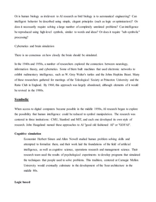 Or is human biology as irrelevant to AI research as bird biology is to aeronautical engineering? Can
intelligent behavior be described using simple, elegant principles (such as logic or optimization)? Or
does it necessarily require solving a large number of completely unrelated problems? Can intelligence
be reproduced using high-level symbols, similar to words and ideas? Or does it require "sub-symbolic"
processing?
Cybernetics and brain simulation
There is no consensus on how closely the brain should be simulated.
In the 1940s and 1950s, a number of researchers explored the connection between neurology,
information theory, and cybernetics. Some of them built machines that used electronic networks to
exhibit rudimentary intelligence, such as W. Grey Walter's turtles and the Johns Hopkins Beast. Many
of these researchers gathered for meetings of the Teleological Society at Princeton University and the
Ratio Club in England. By 1960, this approach was largely abandoned, although elements of it would
be revived in the 1980s.
Symbolic
When access to digital computers became possible in the middle 1950s, AI research began to explore
the possibility that human intelligence could be reduced to symbol manipulation. The research was
centered in three institutions: CMU, Stanford and MIT, and each one developed its own style of
research. John Haugeland named these approaches to AI "good old fashioned AI" or "GOFAI".
Cognitive simulation
Economist Herbert Simon and Allen Newell studied human problem solving skills and
attempted to formalize them, and their work laid the foundations of the field of artificial
intelligence, as well as cognitive science, operations research and management science. Their
research team used the results of psychological experiments to develop programs that simulated
the techniques that people used to solve problems. This tradition, centered at Carnegie Mellon
University would eventually culminate in the development of the Soar architecture in the
middle 80s.
Logic based
 