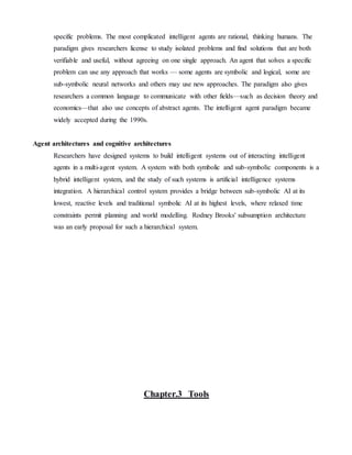 specific problems. The most complicated intelligent agents are rational, thinking humans. The
paradigm gives researchers license to study isolated problems and find solutions that are both
verifiable and useful, without agreeing on one single approach. An agent that solves a specific
problem can use any approach that works — some agents are symbolic and logical, some are
sub-symbolic neural networks and others may use new approaches. The paradigm also gives
researchers a common language to communicate with other fields—such as decision theory and
economics—that also use concepts of abstract agents. The intelligent agent paradigm became
widely accepted during the 1990s.
Agent architectures and cognitive architectures
Researchers have designed systems to build intelligent systems out of interacting intelligent
agents in a multi-agent system. A system with both symbolic and sub-symbolic components is a
hybrid intelligent system, and the study of such systems is artificial intelligence systems
integration. A hierarchical control system provides a bridge between sub-symbolic AI at its
lowest, reactive levels and traditional symbolic AI at its highest levels, where relaxed time
constraints permit planning and world modelling. Rodney Brooks' subsumption architecture
was an early proposal for such a hierarchical system.
Chapter.3 Tools
 