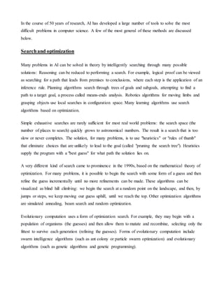 In the course of 50 years of research, AI has developed a large number of tools to solve the most
difficult problems in computer science. A few of the most general of these methods are discussed
below.
Searchand optimization
Many problems in AI can be solved in theory by intelligently searching through many possible
solutions: Reasoning can be reduced to performing a search. For example, logical proof can be viewed
as searching for a path that leads from premises to conclusions, where each step is the application of an
inference rule. Planning algorithms search through trees of goals and subgoals, attempting to find a
path to a target goal, a process called means-ends analysis. Robotics algorithms for moving limbs and
grasping objects use local searches in configuration space. Many learning algorithms use search
algorithms based on optimization.
Simple exhaustive searches are rarely sufficient for most real world problems: the search space (the
number of places to search) quickly grows to astronomical numbers. The result is a search that is too
slow or never completes. The solution, for many problems, is to use "heuristics" or "rules of thumb"
that eliminate choices that are unlikely to lead to the goal (called "pruning the search tree"). Heuristics
supply the program with a "best guess" for what path the solution lies on.
A very different kind of search came to prominence in the 1990s, based on the mathematical theory of
optimization. For many problems, it is possible to begin the search with some form of a guess and then
refine the guess incrementally until no more refinements can be made. These algorithms can be
visualized as blind hill climbing: we begin the search at a random point on the landscape, and then, by
jumps or steps, we keep moving our guess uphill, until we reach the top. Other optimization algorithms
are simulated annealing, beam search and random optimization.
Evolutionary computation uses a form of optimization search. For example, they may begin with a
population of organisms (the guesses) and then allow them to mutate and recombine, selecting only the
fittest to survive each generation (refining the guesses). Forms of evolutionary computation include
swarm intelligence algorithms (such as ant colony or particle swarm optimization) and evolutionary
algorithms (such as genetic algorithms and genetic programming).
 