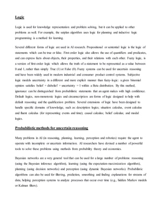 Logic
Logic is used for knowledge representation and problem solving, but it can be applied to other
problems as well. For example, the satplan algorithm uses logic for planning and inductive logic
programming is a method for learning.
Several different forms of logic are used in AI research. Propositional or sentential logic is the logic of
statements which can be true or false. First-order logic also allows the use of quantifiers and predicates,
and can express facts about objects, their properties, and their relations with each other. Fuzzy logic, is
a version of first-order logic which allows the truth of a statement to be represented as a value between
0 and 1, rather than simply True (1) or False (0). Fuzzy systems can be used for uncertain reasoning
and have been widely used in modern industrial and consumer product control systems. Subjective
logic models uncertainty in a different and more explicit manner than fuzzy-logic: a given binomial
opinion satisfies belief + disbelief + uncertainty = 1 within a Beta distribution. By this method,
ignorance can be distinguished from probabilistic statements that an agent makes with high confidence.
Default logics, non-monotonic logics and circumscription are forms of logic designed to help with
default reasoning and the qualification problem. Several extensions of logic have been designed to
handle specific domains of knowledge, such as: description logics; situation calculus, event calculus
and fluent calculus (for representing events and time); causal calculus; belief calculus; and modal
logics.
Probabilistic methods for uncertain reasoning
Many problems in AI (in reasoning, planning, learning, perception and robotics) require the agent to
operate with incomplete or uncertain information. AI researchers have devised a number of powerful
tools to solve these problems using methods from probability theory and economics.
Bayesian networks are a very general tool that can be used for a large number of problems: reasoning
(using the Bayesian inference algorithm), learning (using the expectation-maximization algorithm),
planning (using decision networks) and perception (using dynamic Bayesian networks). Probabilistic
algorithms can also be used for filtering, prediction, smoothing and finding explanations for streams of
data, helping perception systems to analyze processes that occur over time (e.g., hidden Markov models
or Kalman filters).
 