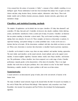 A key concept from the science of economics is "utility": a measure of how valuable something is to an
intelligent agent. Precise mathematical tools have been developed that analyze how an agent can make
choices and plan, using decision theory, decision analysis, information value theory. These tools
include models such as Markov decision processes, dynamic decision networks, game theory and
mechanism design.
Classifiers and statistical learning methods
The simplest AI applications can be divided into two types: classifiers ("if shiny then diamond") and
controllers ("if shiny then pick up"). Controllers do however also classify conditions before inferring
actions, and therefore classification forms a central part of many AI systems. Classifiers are functions
that use pattern matching to determine a closest match. They can be tuned according to examples,
making them very attractive for use in AI. These examples are known as observations or patterns. In
supervised learning, each pattern belongs to a certain predefined class. A class can be seen as a
decision that has to be made. All the observations combined with their class labels are known as a data
set. When a new observation is received, that observation is classified based on previous experience.
A classifier can be trained in various ways; there are many statistical and machine learning approaches.
The most widely used classifiers are the neural network, kernel methods such as the support vector
machine, k-nearest neighbor algorithm, Gaussian mixture model, naive Bayes classifier, and decision
tree. The performance of these classifiers have been compared over a wide range of tasks. Classifier
performance depends greatly on the characteristics of the data to be classified. There is no single
classifier that works best on all given problems; this is also referred to as the "no free lunch" theorem.
Determining a suitable classifier for a given problem is still more an art than science.
Neural networks
A neural network is an interconnected group of nodes, akin to the vast network of neurons in the
human brain.
The study of artificial neural networks began in the decade before the field AI research was founded, in
the work of Walter Pitts and Warren McCullough. Other important early researchers were Frank
Rosenblatt, who invented the perceptron and Paul Werbos who developed the backpropagation
algorithm.
 