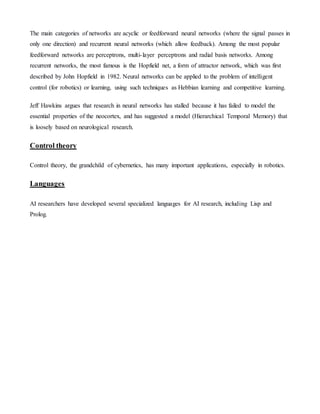 The main categories of networks are acyclic or feedforward neural networks (where the signal passes in
only one direction) and recurrent neural networks (which allow feedback). Among the most popular
feedforward networks are perceptrons, multi-layer perceptrons and radial basis networks. Among
recurrent networks, the most famous is the Hopfield net, a form of attractor network, which was first
described by John Hopfield in 1982. Neural networks can be applied to the problem of intelligent
control (for robotics) or learning, using such techniques as Hebbian learning and competitive learning.
Jeff Hawkins argues that research in neural networks has stalled because it has failed to model the
essential properties of the neocortex, and has suggested a model (Hierarchical Temporal Memory) that
is loosely based on neurological research.
Control theory
Control theory, the grandchild of cybernetics, has many important applications, especially in robotics.
Languages
AI researchers have developed several specialized languages for AI research, including Lisp and
Prolog.
 