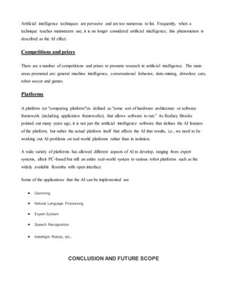 Artificial intelligence techniques are pervasive and are too numerous to list. Frequently, when a
technique reaches mainstream use, it is no longer considered artificial intelligence; this phenomenon is
described as the AI effect.
Competitions and prizes
There are a number of competitions and prizes to promote research in artificial intelligence. The main
areas promoted are: general machine intelligence, conversational behavior, data-mining, driverless cars,
robot soccer and games.
Platforms
A platform (or "computing platform")is defined as "some sort of hardware architecture or software
framework (including application frameworks), that allows software to run." As Rodney Brooks
pointed out many years ago, it is not just the artificial intelligence software that defines the AI features
of the platform, but rather the actual platform itself that affects the AI that results, i.e., we need to be
working out AI problems on real world platforms rather than in isolation.
A wide variety of platforms has allowed different aspects of AI to develop, ranging from expert
systems, albeit PC-based but still an entire real-world system to various robot platforms such as the
widely available Roomba with open interface.
Some of the applications that the AI can be implemented are
 Gamming
 Natural Language Processing
 Expert System
 Speech Recognistion
 Inetellignt Robots, etc,.
CONCLUSION AND FUTURE SCOPE
 