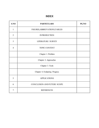INDEX
S.NO PARTICULARS PG.NO
1 FIGURES,ABBREVATIONS,TABLES
2 INTRODUCTION
3 LITERATURE SURVEY
4 TOPIC CONTENT
Chapter 1. Problem
Chapter 2. Approaches
Chapter 3. Tools
Chapter 4. Evaluating Progress
5 APPLICATIONS
6 CONCLUSION AND FUTURE SCOPE
7 REFERENCES
 