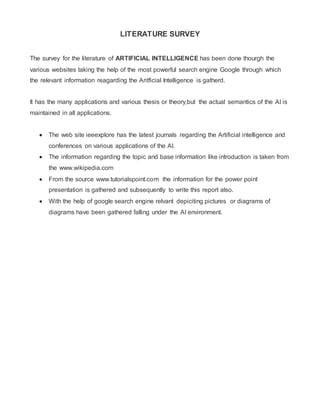 LITERATURE SURVEY
The survey for the literature of ARTIFICIAL INTELLIGENCE has been done thourgh the
various websites taking the help of the most powerful search engine Google through which
the relevant information reagarding the Aritficial Intelligence is gatherd.
It has the many applications and various thesis or theory,but the actual semantics of the AI is
maintained in all applications.
 The web site ieeexplore has the latest journals regarding the Artificial intelligence and
conferences on various applications of the AI.
 The information regarding the topic and base information like introduction is taken from
the www.wikipedia.com
 From the source www.tutorialspoint.com the information for the power point
presentation is gathered and subsequently to write this report also.
 With the help of google search engine relvant depiciting pictures or diagrams of
diagrams have been gathered falling under the AI environment.
 