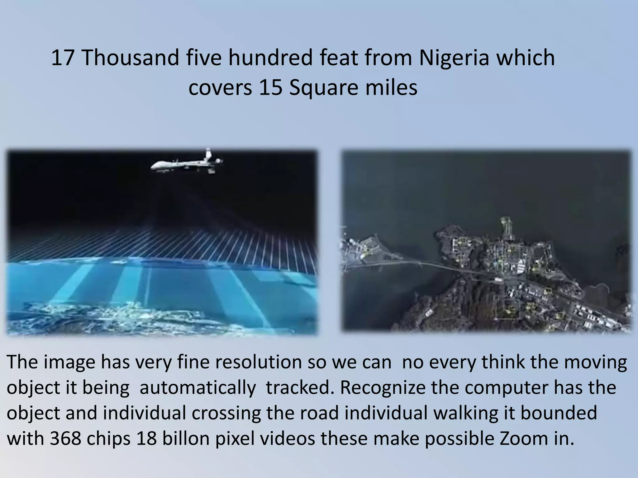 17 Thousand five hundred feat from Nigeria which
covers 15 Square miles
The image has very fine resolution so we can no every think the moving
object it being automatically tracked. Recognize the computer has the
object and individual crossing the road individual walking it bounded
with 368 chips 18 billon pixel videos these make possible Zoom in.
 