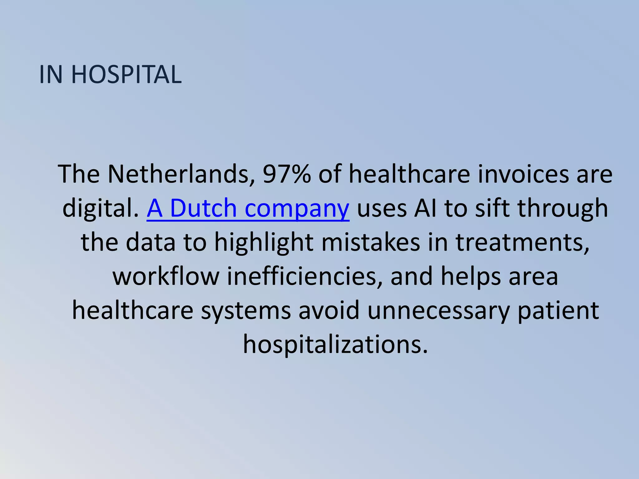 The Netherlands, 97% of healthcare invoices are
digital. A Dutch company uses AI to sift through
the data to highlight mistakes in treatments,
workflow inefficiencies, and helps area
healthcare systems avoid unnecessary patient
hospitalizations.
IN HOSPITAL
 