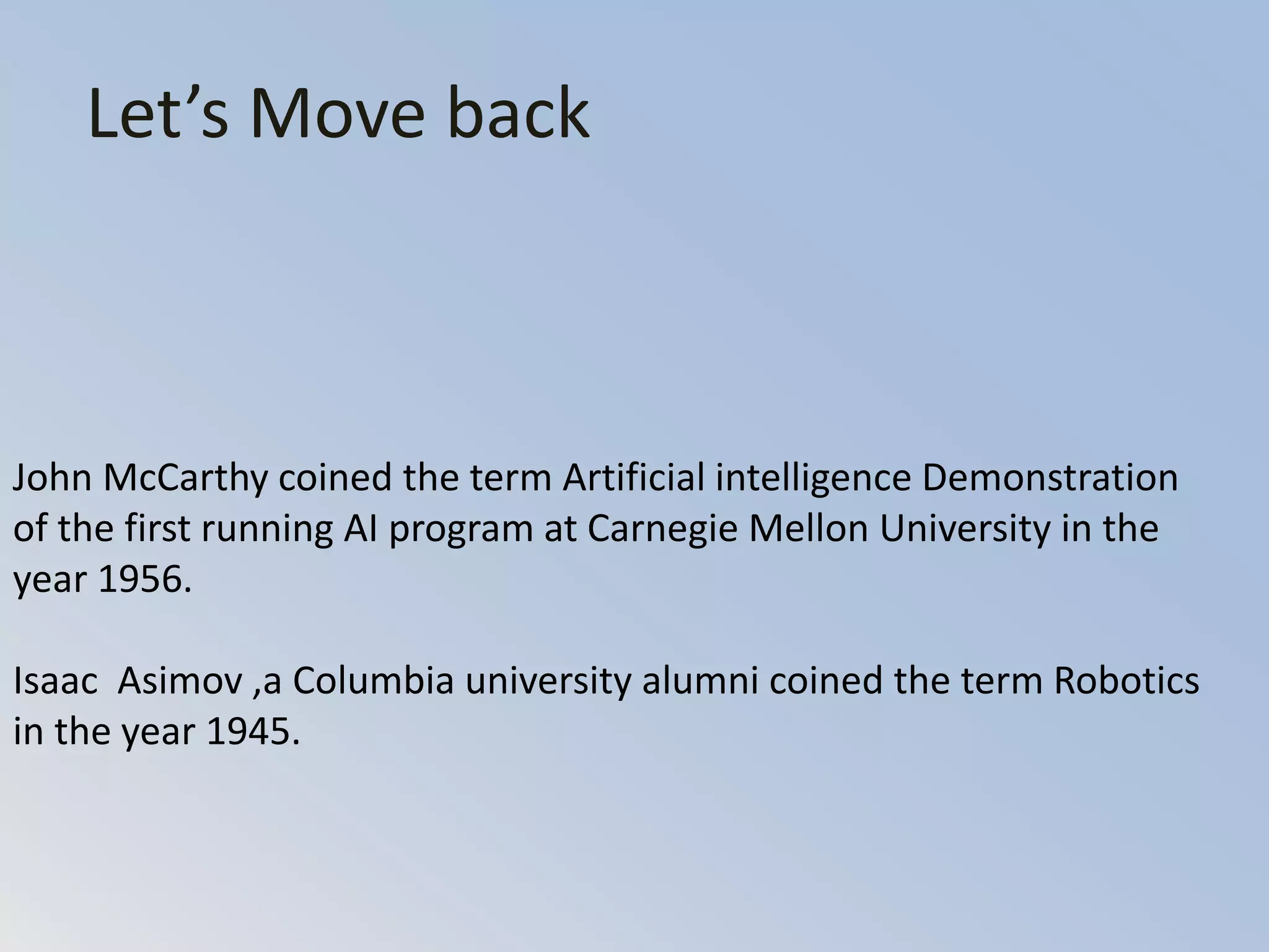 Let’s Move back
John McCarthy coined the term Artificial intelligence Demonstration
of the first running AI program at Carnegie Mellon University in the
year 1956.
Isaac Asimov ,a Columbia university alumni coined the term Robotics
in the year 1945.
 